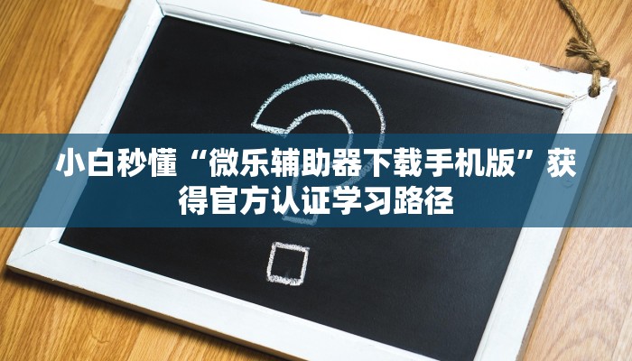 小白秒懂“微乐辅助器下载手机版”获得官方认证学习路径