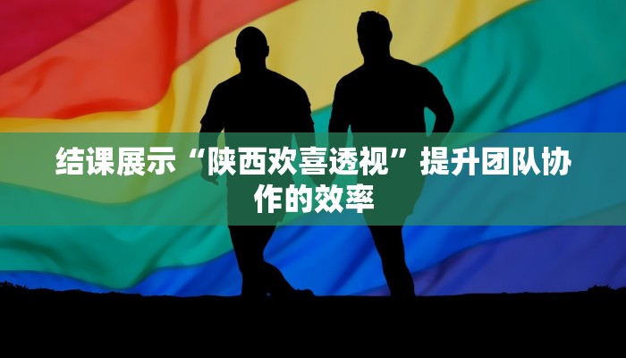 结课展示“陕西欢喜透视”提升团队协作的效率 结课展示“陕西欢喜透视”提升团队协作的效率