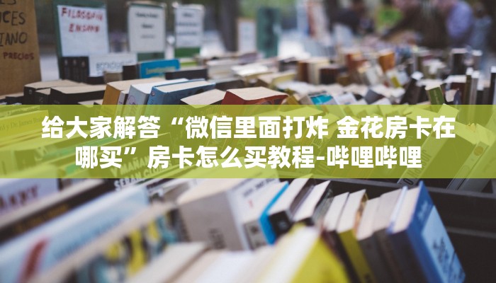 给大家解答“微信里面打炸 金花房卡在哪买”房卡怎么买教程-哔哩哔哩 给大家解答“微信里面打炸 金花房卡在哪买”房卡怎么买教程-哔哩哔哩